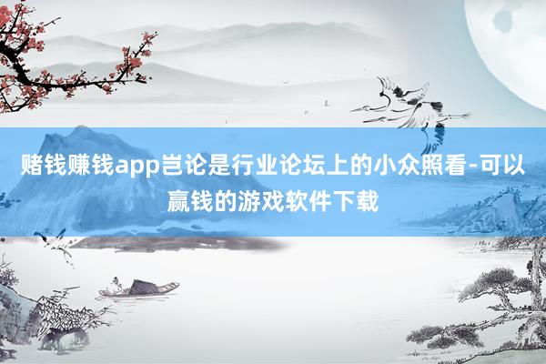 赌钱赚钱app岂论是行业论坛上的小众照看-可以赢钱的游戏软件下载