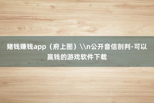 赌钱赚钱app（府上图）\n公开音信剖判-可以赢钱的游戏软件下载
