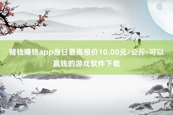 赌钱赚钱app当日最高报价10.00元/公斤-可以赢钱的游戏软件下载