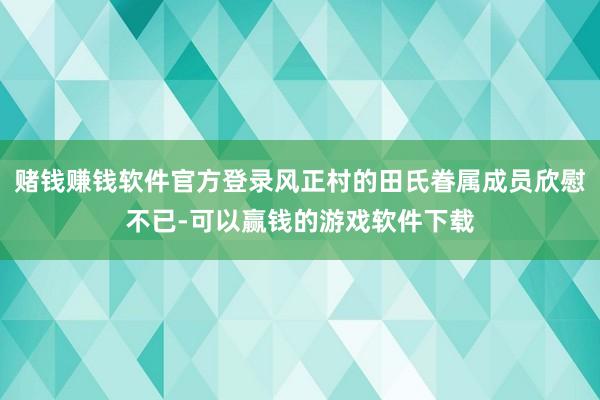 赌钱赚钱软件官方登录风正村的田氏眷属成员欣慰不已-可以赢钱的游戏软件下载