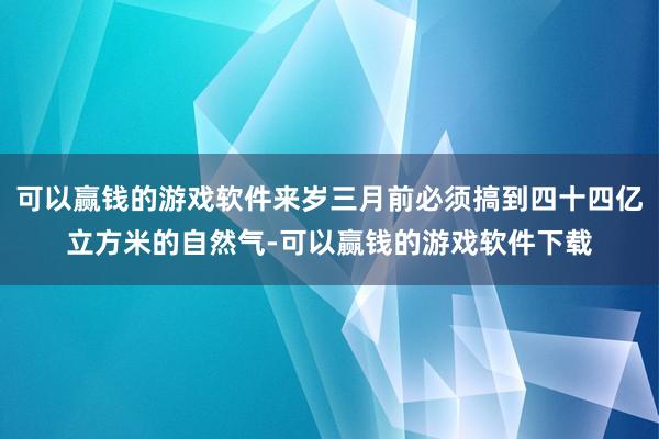 可以赢钱的游戏软件来岁三月前必须搞到四十四亿立方米的自然气-可以赢钱的游戏软件下载
