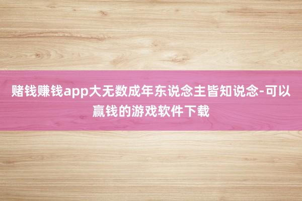 赌钱赚钱app大无数成年东说念主皆知说念-可以赢钱的游戏软件下载