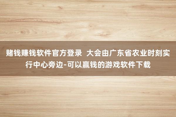 赌钱赚钱软件官方登录 大会由广东省农业时刻实行中心旁边-可以赢钱的游戏软件下载