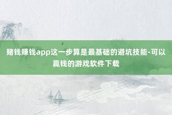 赌钱赚钱app这一步算是最基础的避坑技能-可以赢钱的游戏软件下载