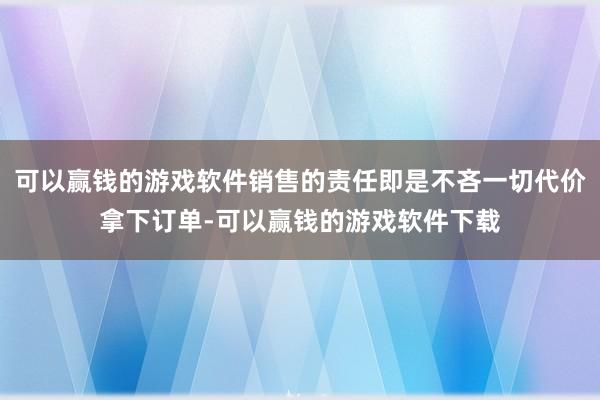 可以赢钱的游戏软件销售的责任即是不吝一切代价拿下订单-可以赢钱的游戏软件下载
