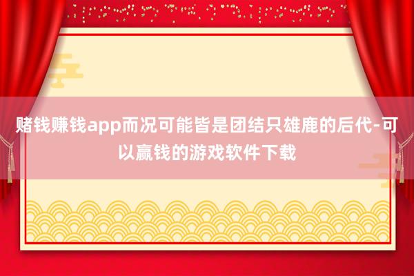 赌钱赚钱app而况可能皆是团结只雄鹿的后代-可以赢钱的游戏软件下载
