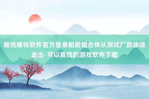 赌钱赚钱软件官方登录船箭组合体从测试厂房徐徐走出-可以赢钱的游戏软件下载