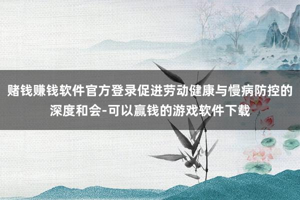 赌钱赚钱软件官方登录促进劳动健康与慢病防控的深度和会-可以赢钱的游戏软件下载