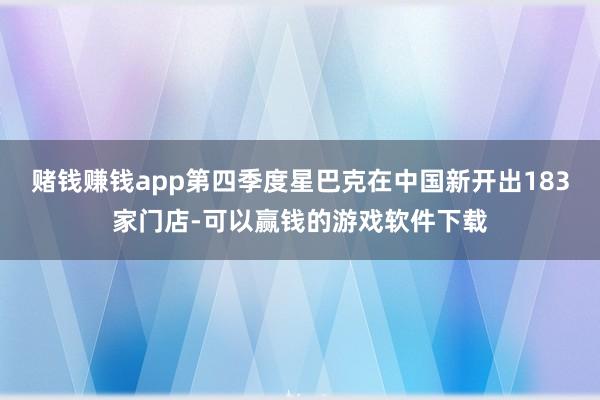 赌钱赚钱app第四季度星巴克在中国新开出183家门店-可以赢钱的游戏软件下载