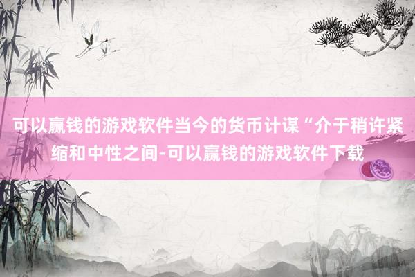 可以赢钱的游戏软件当今的货币计谋“介于稍许紧缩和中性之间-可以赢钱的游戏软件下载