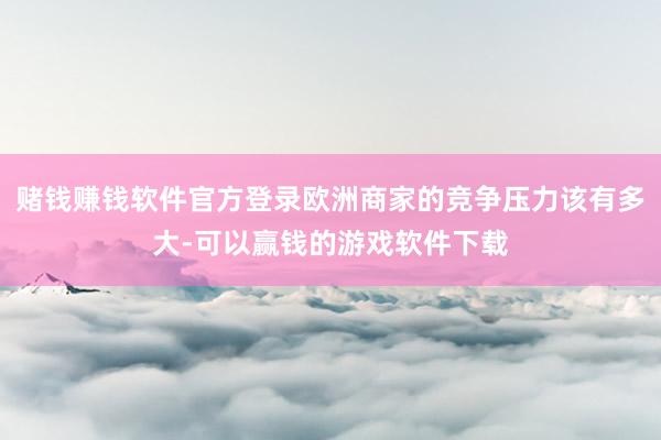 赌钱赚钱软件官方登录欧洲商家的竞争压力该有多大-可以赢钱的游戏软件下载