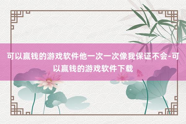 可以赢钱的游戏软件他一次一次像我保证不会-可以赢钱的游戏软件下载