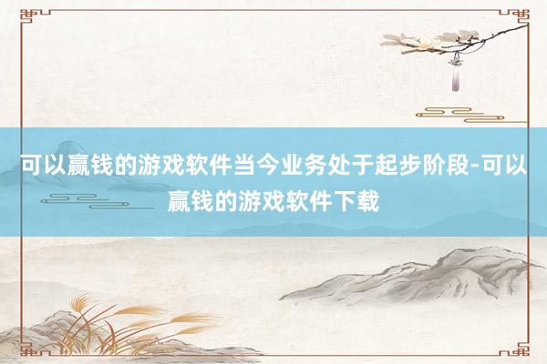 可以赢钱的游戏软件当今业务处于起步阶段-可以赢钱的游戏软件下载