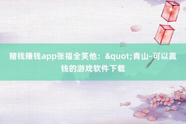 赌钱赚钱app张福全笑他："青山-可以赢钱的游戏软件下载