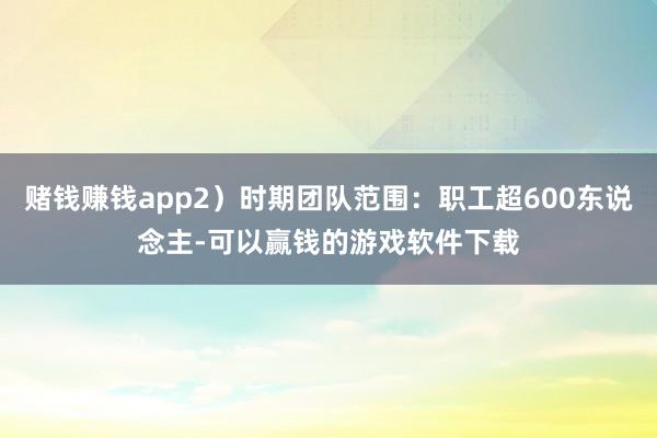 赌钱赚钱app2)时期团队范围:职工超600东说念主-可以赢钱的游戏软件下载