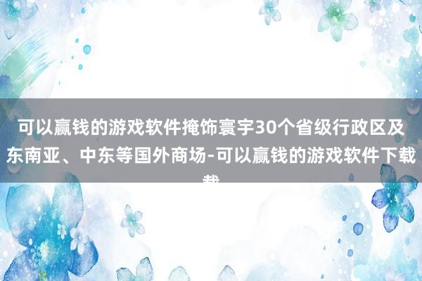 可以赢钱的游戏软件掩饰寰宇30个省级行政区及东南亚、中东等国外商场-可以赢钱的游戏软件下载