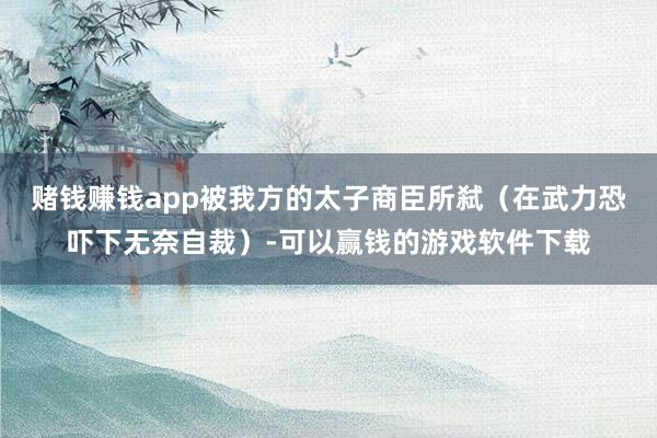 赌钱赚钱app被我方的太子商臣所弑（在武力恐吓下无奈自裁）-可以赢钱的游戏软件下载