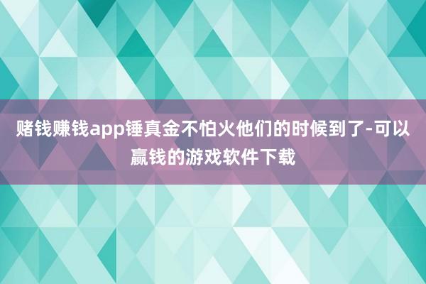 赌钱赚钱app锤真金不怕火他们的时候到了-可以赢钱的游戏软件下载