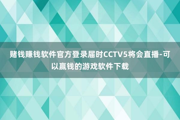 赌钱赚钱软件官方登录届时CCTV5将会直播-可以赢钱的游戏软件下载