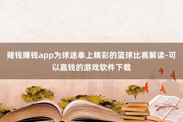 赌钱赚钱app为球迷奉上精彩的篮球比赛解读-可以赢钱的游戏软件下载